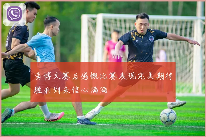 黄博文赛后感慨比赛表现完美期待胜利到来信心满满