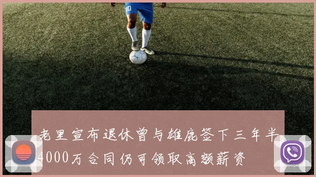 老里宣布退休曾与雄鹿签下三年半4000万合同仍可领取高额薪资