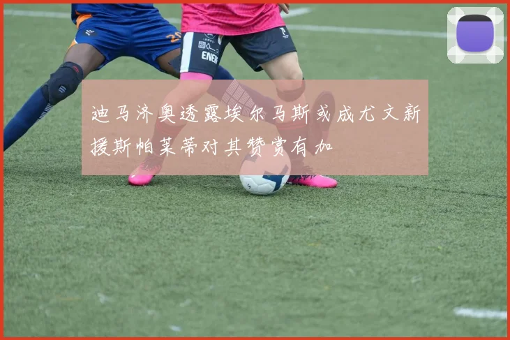 迪马济奥透露埃尔马斯或成尤文新援斯帕莱蒂对其赞赏有加
