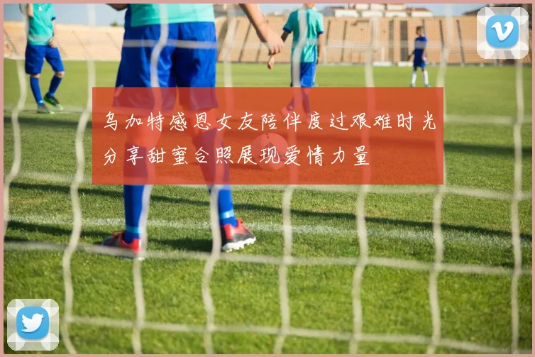 乌加特感恩女友陪伴度过艰难时光分享甜蜜合照展现爱情力量