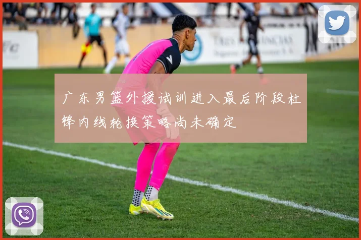 广东男篮外援试训进入最后阶段杜锋内线轮换策略尚未确定