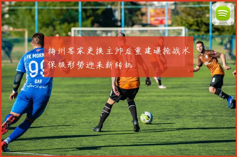 梅州客家更换主帅后重建逼抢战术保级形势迎来新转机