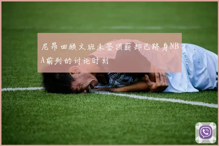 尼昂回顾文班未签顶薪却已跻身NBA前列的讨论时刻