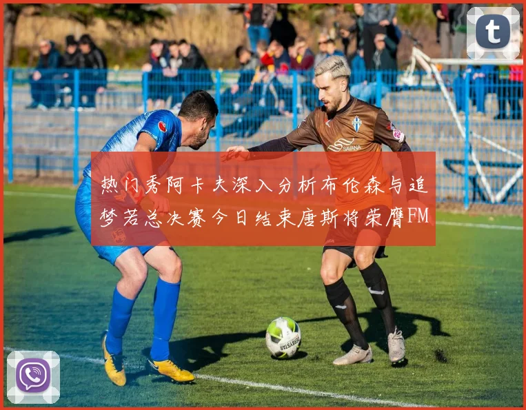 热门秀阿卡夫深入分析布伦森与追梦若总决赛今日结束唐斯将荣膺FMVP