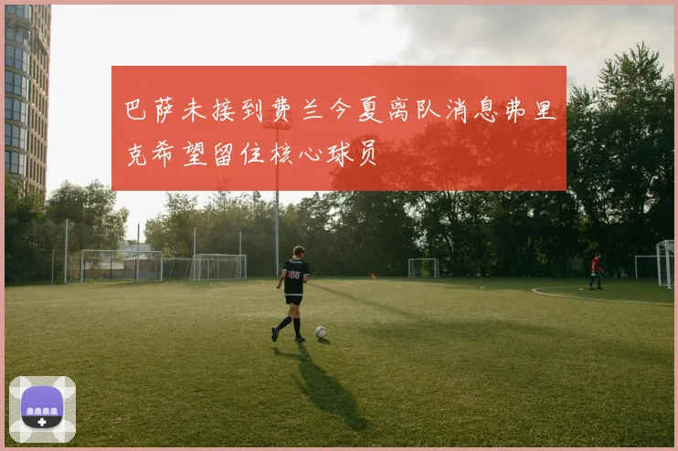巴萨未接到费兰今夏离队消息弗里克希望留住核心球员