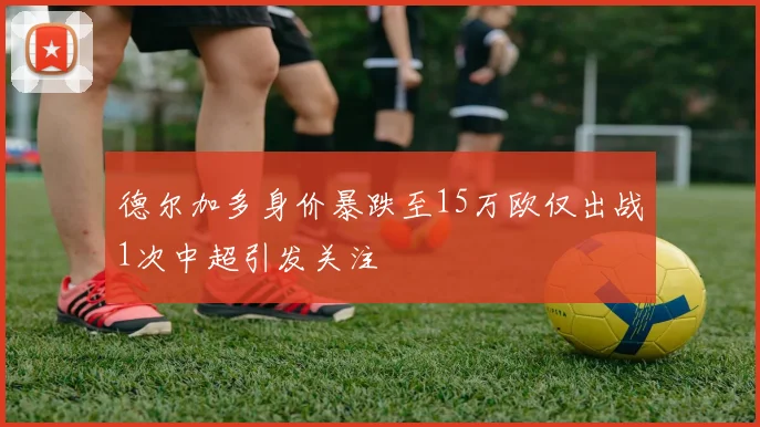 德尔加多身价暴跌至15万欧仅出战1次中超引发关注