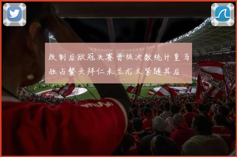 改制后欧冠决赛晋级次数统计皇马独占鳌头拜仁米兰尤文紧随其后