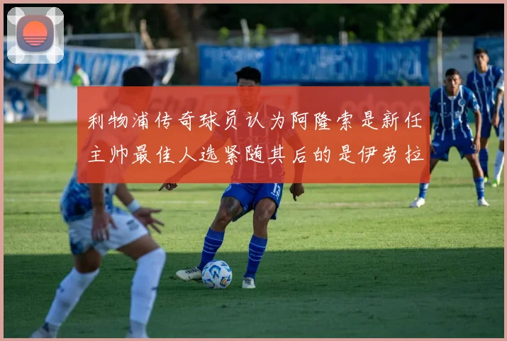 利物浦传奇球员认为阿隆索是新任主帅最佳人选紧随其后的是伊劳拉