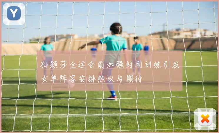 孙颖莎全运会前加强封闭训练引发女单阵容安排热议与期待