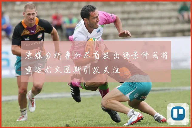 意媒分析鲁加尼首发出场条件或将重返尤文图斯引发关注