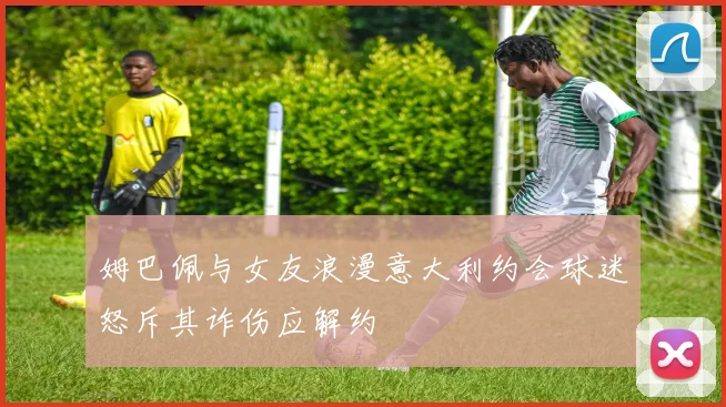 姆巴佩与女友浪漫意大利约会球迷怒斥其诈伤应解约