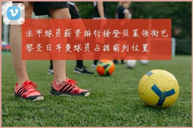 法甲球员薪资排行榜登贝莱领衔巴黎圣日耳曼球员占据前列位置