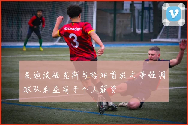 麦迪谈福克斯与哈珀首发之争强调球队利益高于个人薪资