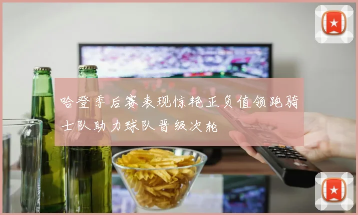 哈登季后赛表现惊艳正负值领跑骑士队助力球队晋级次轮