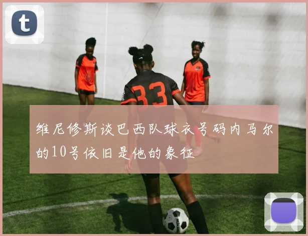 维尼修斯谈巴西队球衣号码内马尔的10号依旧是他的象征