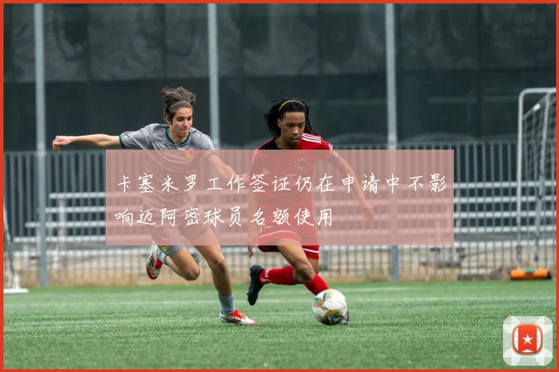 卡塞米罗工作签证仍在申请中不影响迈阿密球员名额使用