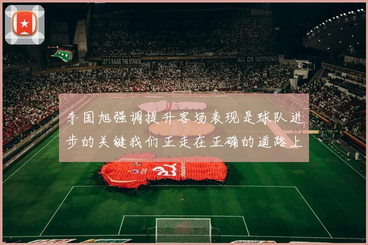 李国旭强调提升客场表现是球队进步的关键我们正走在正确的道路上