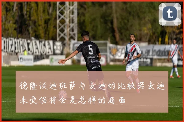 德隆谈迪班萨与麦迪的比较若麦迪未受伤将会是怎样的局面