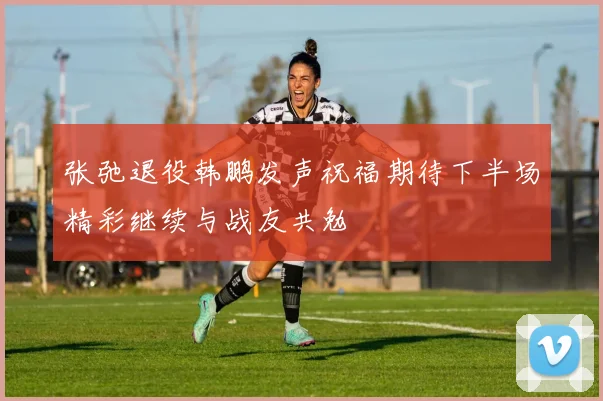 张弛退役韩鹏发声祝福期待下半场精彩继续与战友共勉