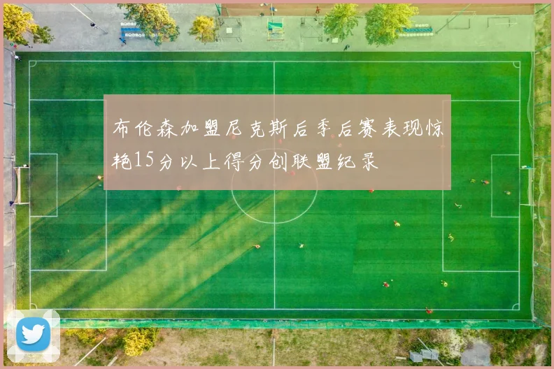 布伦森加盟尼克斯后季后赛表现惊艳15分以上得分创联盟纪录