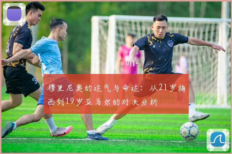 穆里尼奥的运气与命运：从21岁梅西到19岁亚马尔的对决分析