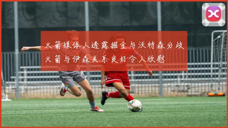 火箭媒体人透露掘金与沃特森分歧火箭与伊森关系良好令人欣慰