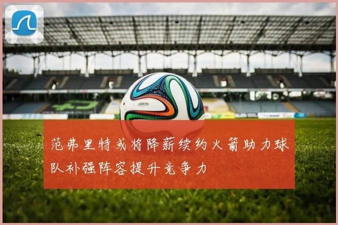 范弗里特或将降薪续约火箭助力球队补强阵容提升竞争力