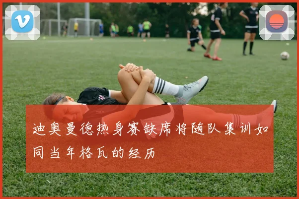 迪奥曼德热身赛缺席将随队集训如同当年格瓦的经历