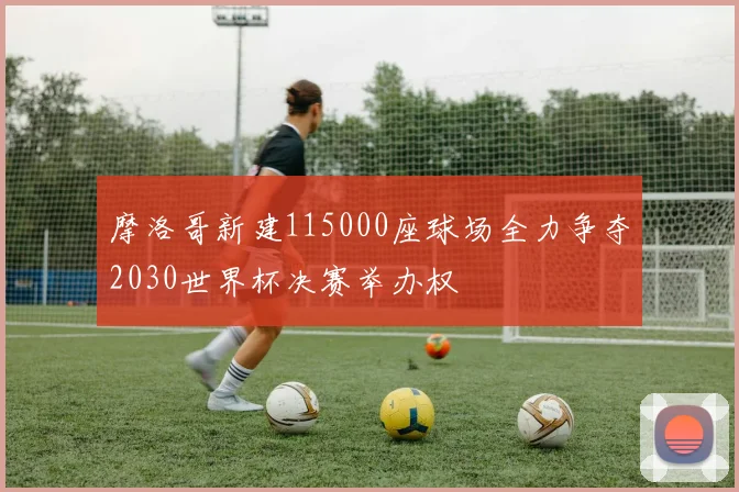 摩洛哥新建115000座球场全力争夺2030世界杯决赛举办权