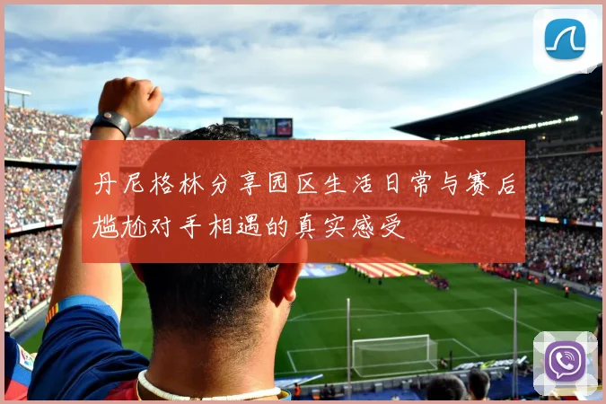 丹尼格林分享园区生活日常与赛后尴尬对手相遇的真实感受