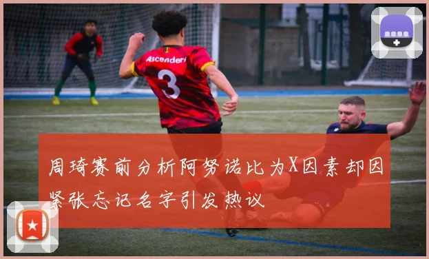 周琦赛前分析阿努诺比为X因素却因紧张忘记名字引发热议