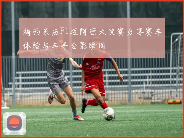 梅西亲历F1迈阿密大奖赛分享赛车体验与车手合影瞬间