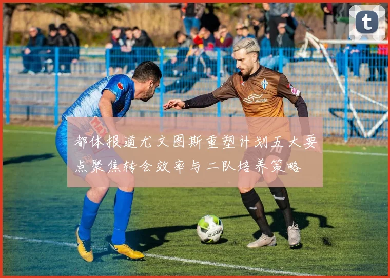 都体报道尤文图斯重塑计划五大要点聚焦转会效率与二队培养策略